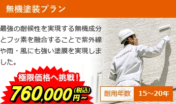 無機塗装プラン 最強の耐候性を実現する無機成分とフッ素を融合することで紫外線や雨・風にも強い塗膜を実現しました。 極限価格へ挑戦！860,000円～(税込) 耐用年数15～20年