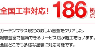 外壁塗装の施工ネットワーク 日本全国186拠点 ガーデンプラス規定の厳しい審査をクリアした、経験豊富で信頼できるサービス店が施工を行います。全国どこでも多様な塗装に対応可能です。