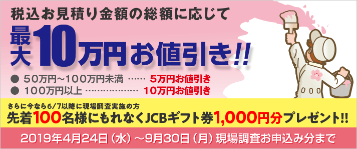 税込お見積り金額の総額に応じて最大10万円お値引き!! ● ５０万円～１００万円未満なら５万円お値引き ● １００万円以上なら10万円お値引き 2019年4月24日（水）～9月30日（月）現場調査お申込み分まで さらに今なら6/7以降に現場調査実施の方先着100名様にもれなくJCBギフト券1,000円分プレゼント!!