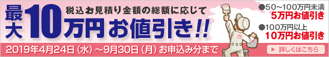 税込お見積り金額の総額に応じて最大10万円お値引き!! ● 50万円~100万円未満なら5万円お値引き ● 100万円以上なら10万円お値引き 2019年4月24日(水)~9月30日(月)現場調査お申込み分まで