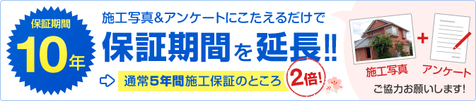 保証期間10年 施工写真＆アンケートにこたえるだけで保証期間を延長！！ 通常5年間施工保証のところ2倍！ 施工写真＋アンケートご協力お願いします！