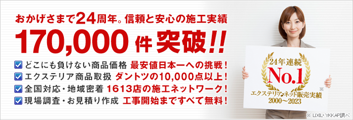 おかげさまで24周年。信頼と安心の施工実績 170,000件突破!! どこにも負けない商品価格.最安値日本一への挑戦！ エクステリア商品取扱.ダントツの10,000点以上！ 全国対応・地域密着.1613店の施工ネットワーク！ 現場調査・お見積り作成.工事開始まですべて無料！