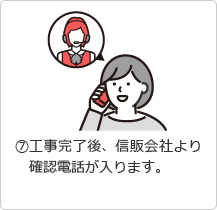 &amp;#9318;工事完了後、信販会社より確認電話が入ります。