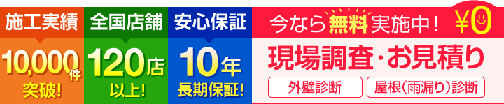 施工実績10,000件突破! 全国店舗120店以上! 安心保障10年長期保証! いまなら無料実施中!現場調査・お見積り 外壁診断 屋根(雨漏り)診断